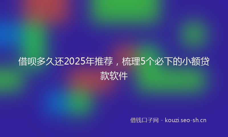 借呗多久还2025年推荐，梳理5个必下的小额贷款软件