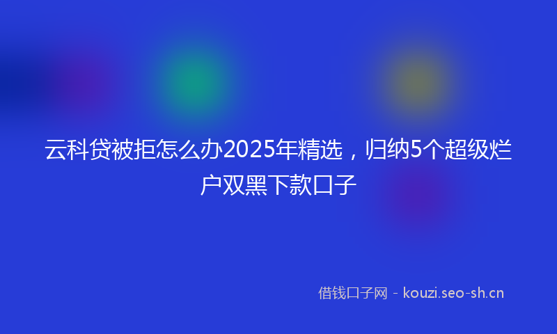 云科贷被拒怎么办2025年精选，归纳5个超级烂户双黑下款口子