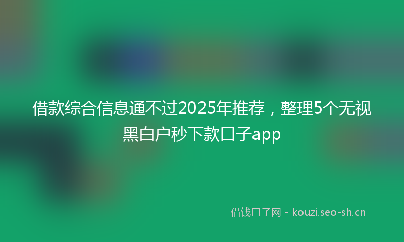 借款综合信息通不过2025年推荐，整理5个无视黑白户秒下款口子app