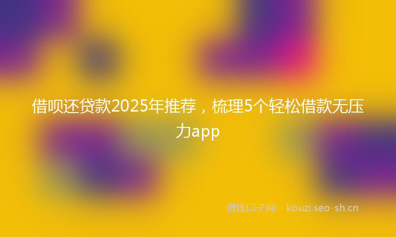 借呗还贷款2025年推荐，梳理5个轻松借款无压力app