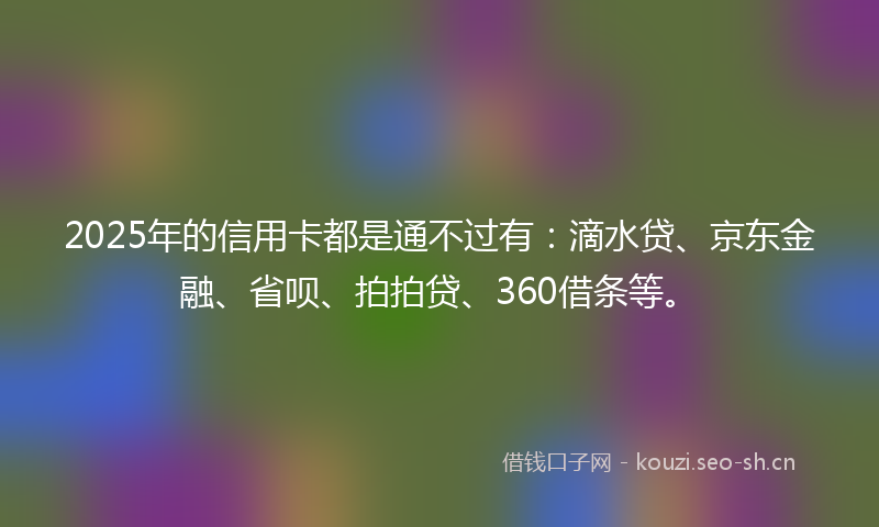 2025年的信用卡都是通不过有：滴水贷、京东金融、省呗、拍拍贷、360借条等。