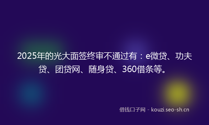 2025年的光大面签终审不通过有：e微贷、功夫贷、团贷网、随身贷、360借条等。