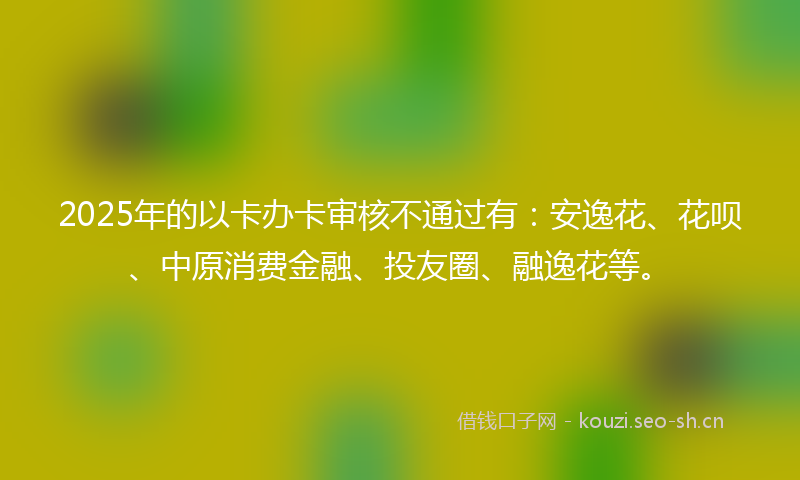 2025年的以卡办卡审核不通过有：安逸花、花呗、中原消费金融、投友圈、融逸花等。