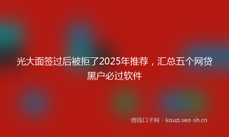 光大面签过后被拒了2025年推荐，汇总五个网贷黑户必过软件
