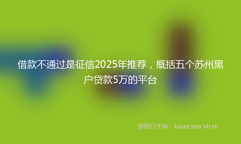 借款不通过是征信2025年推荐，概括五个苏州黑户贷款5万的平台