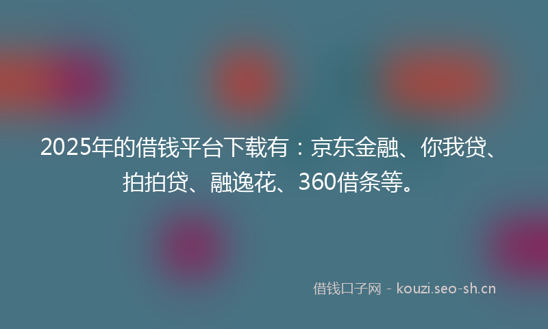 2025年的借钱平台下载有：京东金融、你我贷、拍拍贷、融逸花、360借条等。