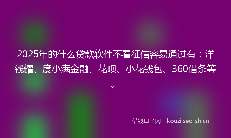 2025年的什么贷款软件不看征信容易通过有：洋钱罐、度小满金融、花呗、小花钱包、360借条等。
