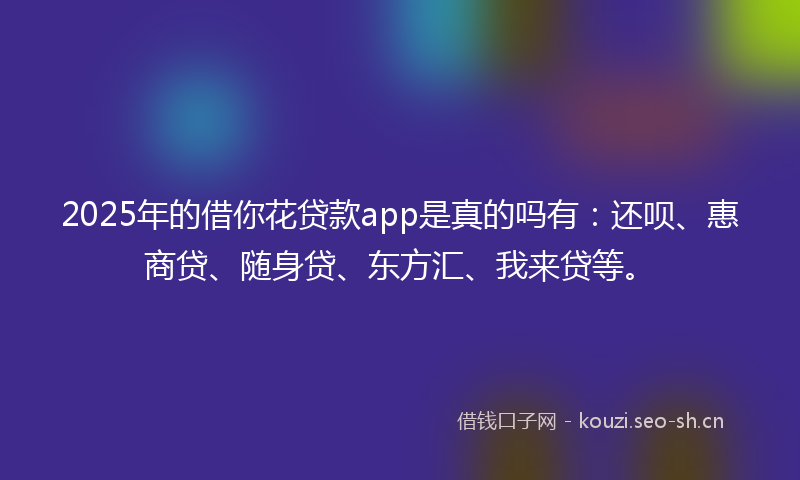2025年的借你花贷款app是真的吗有：还呗、惠商贷、随身贷、东方汇、我来贷等。