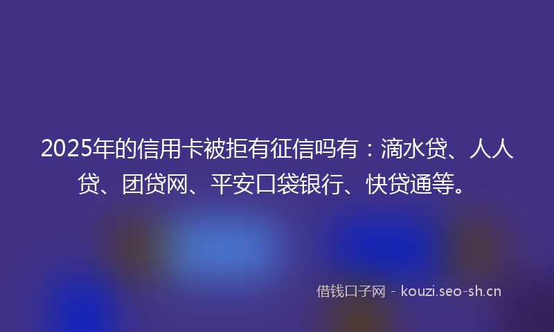 2025年的信用卡被拒有征信吗有：滴水贷、人人贷、团贷网、平安口袋银行、快贷通等。