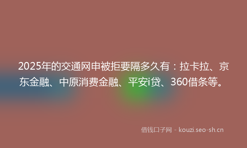 2025年的交通网申被拒要隔多久有：拉卡拉、京东金融、中原消费金融、平安i贷、360借条等。