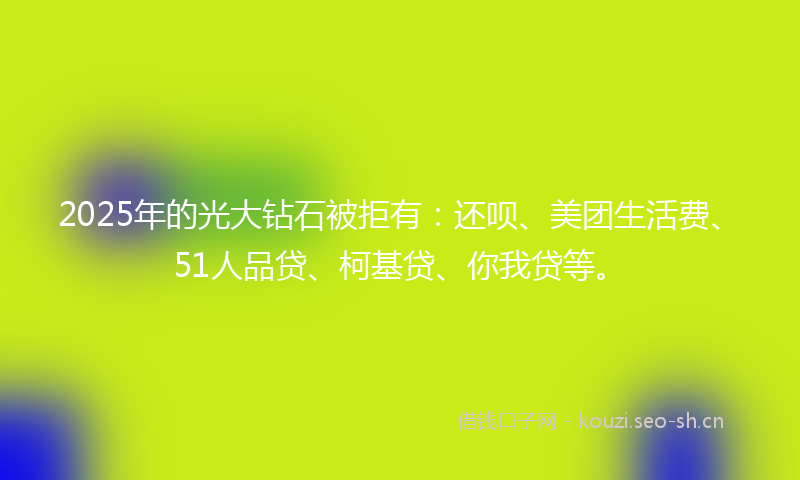 2025年的光大钻石被拒有：还呗、美团生活费、51人品贷、柯基贷、你我贷等。