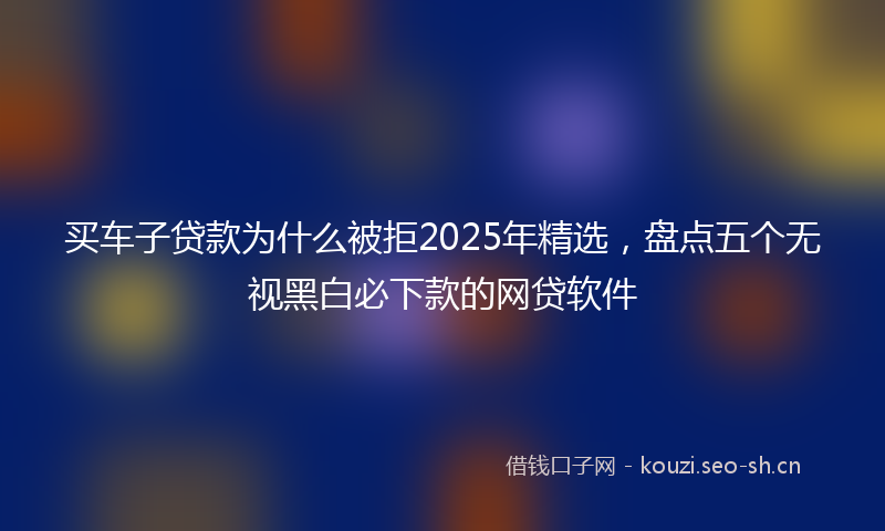 买车子贷款为什么被拒2025年精选，盘点五个无视黑白必下款的网贷软件