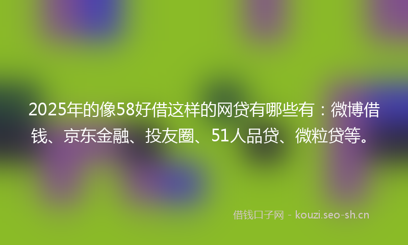 2025年的像58好借这样的网贷有哪些有：微博借钱、京东金融、投友圈、51人品贷、微粒贷等。