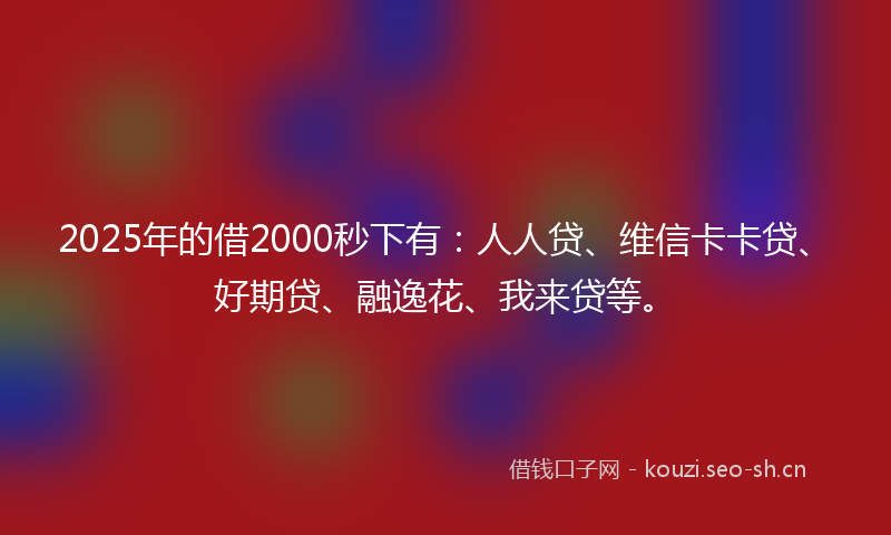 2025年的借2000秒下有：人人贷、维信卡卡贷、好期贷、融逸花、我来贷等。