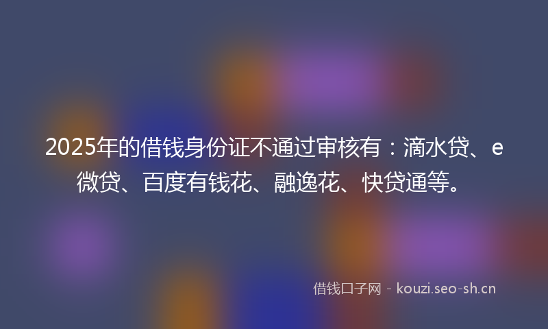 2025年的借钱身份证不通过审核有：滴水贷、e微贷、百度有钱花、融逸花、快贷通等。