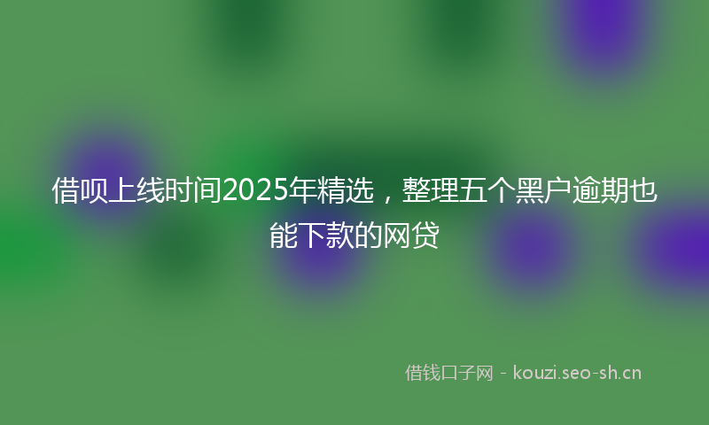 借呗上线时间2025年精选，整理五个黑户逾期也能下款的网贷