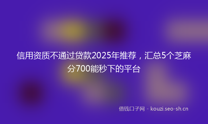 信用资质不通过贷款2025年推荐，汇总5个芝麻分700能秒下的平台