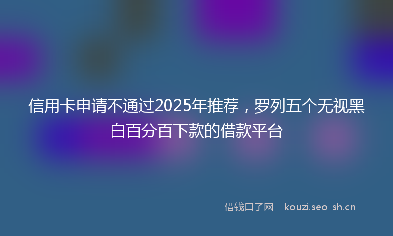 信用卡申请不通过2025年推荐，罗列五个无视黑白百分百下款的借款平台