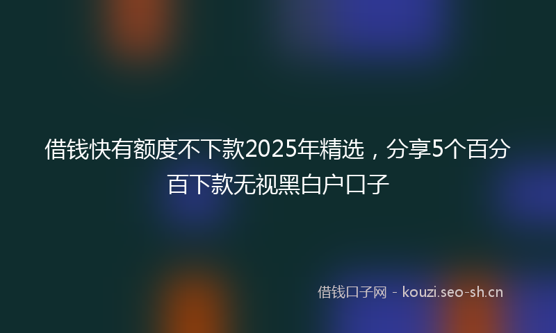 借钱快有额度不下款2025年精选，分享5个百分百下款无视黑白户口子
