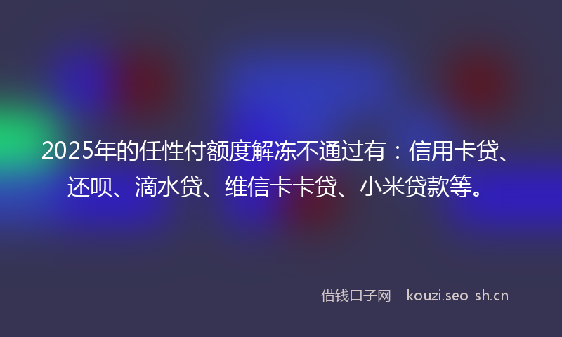 2025年的任性付额度解冻不通过有：信用卡贷、还呗、滴水贷、维信卡卡贷、小米贷款等。
