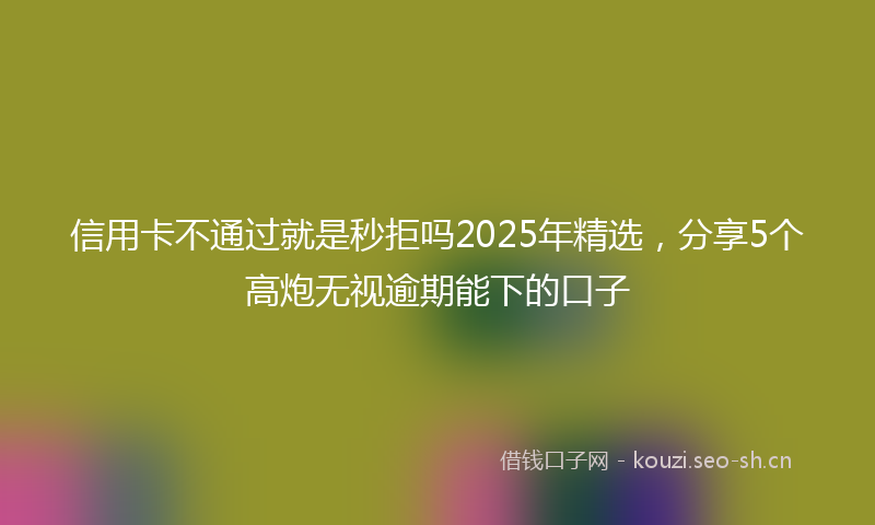 信用卡不通过就是秒拒吗2025年精选，分享5个高炮无视逾期能下的口子