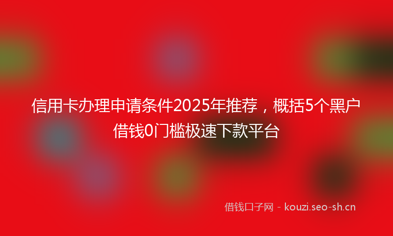 信用卡办理申请条件2025年推荐，概括5个黑户借钱0门槛极速下款平台