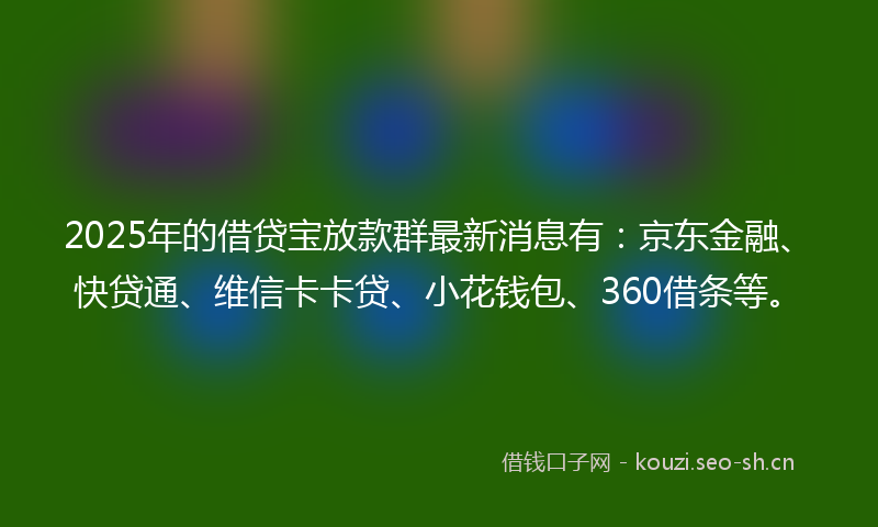 2025年的借贷宝放款群最新消息有：京东金融、快贷通、维信卡卡贷、小花钱包、360借条等。