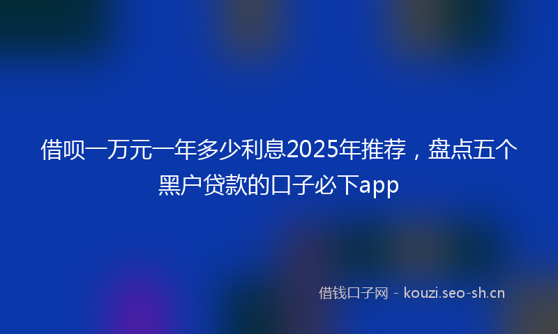 借呗一万元一年多少利息2025年推荐,盘点五个黑户贷款的口子必下app