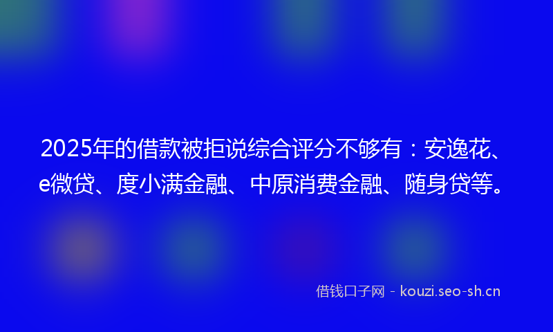 2025年的借款被拒说综合评分不够有：安逸花、e微贷、度小满金融、中原消费金融、随身贷等。