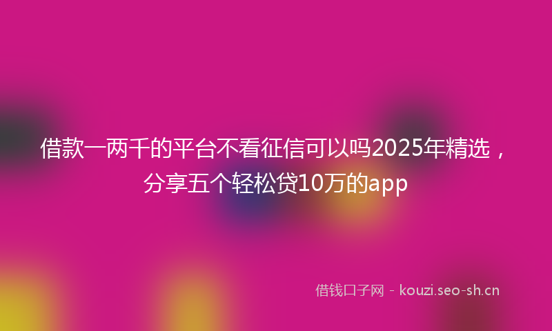 借款一两千的平台不看征信可以吗2025年精选，分享五个轻松贷10万的app