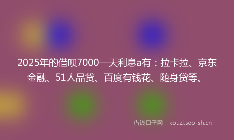 2025年的借呗7000一天利息a有：拉卡拉、京东金融、51人品贷、百度有钱花、随身贷等。