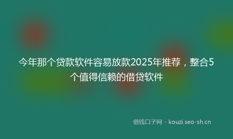 今年那个贷款软件容易放款2025年推荐，整合5个值得信赖的借贷软件