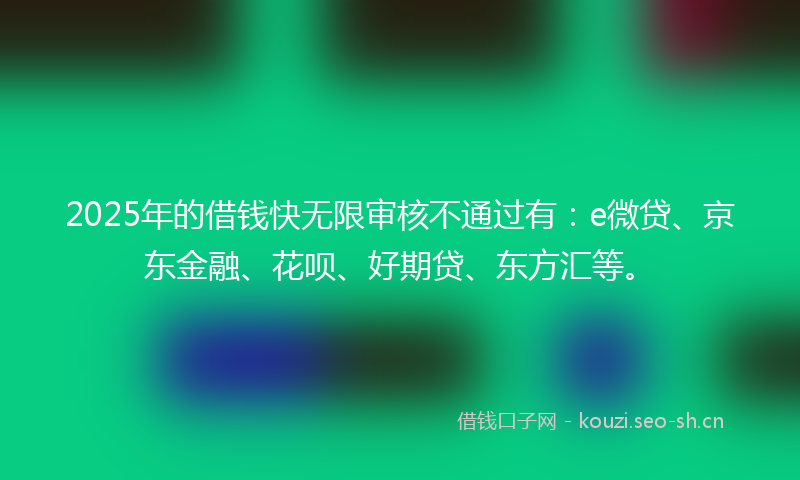 2025年的借钱快无限审核不通过有：e微贷、京东金融、花呗、好期贷、东方汇等。