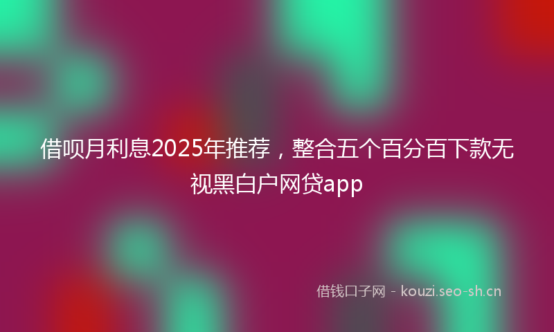 借呗月利息2025年推荐，整合五个百分百下款无视黑白户网贷app