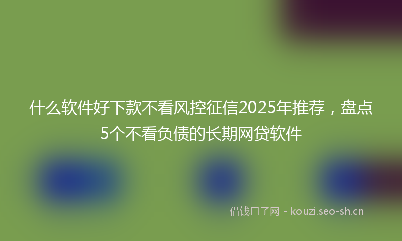 什么软件好下款不看风控征信2025年推荐，盘点5个不看负债的长期网贷软件