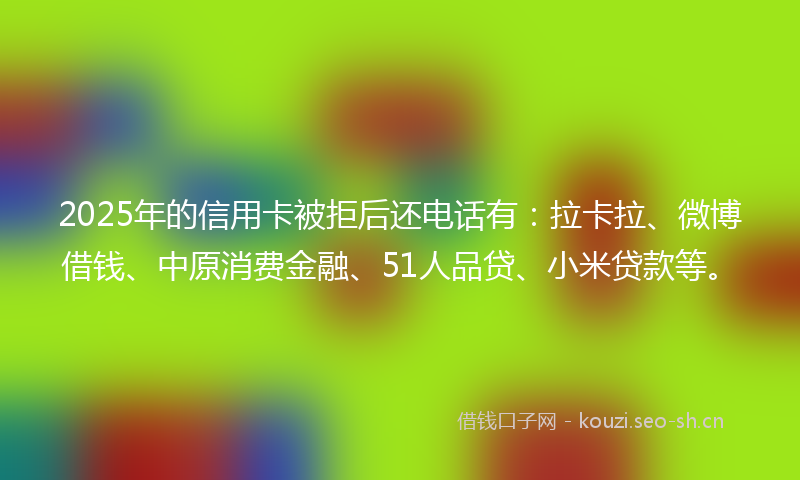 2025年的信用卡被拒后还电话有:拉卡拉、微博借钱、中原消费金融、51人品贷、小米贷款等。