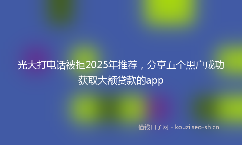 光大打电话被拒2025年推荐，分享五个黑户成功获取大额贷款的app