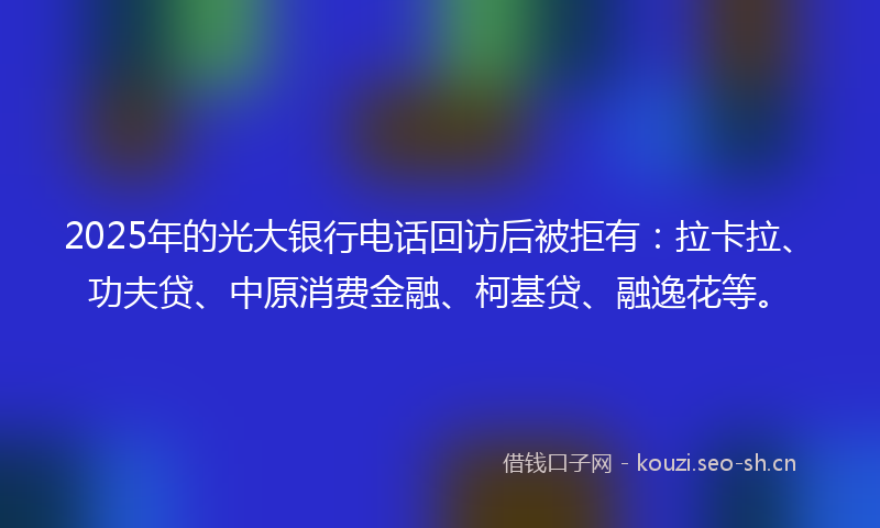 2025年的光大银行电话回访后被拒有：拉卡拉、功夫贷、中原消费金融、柯基贷、融逸花等。