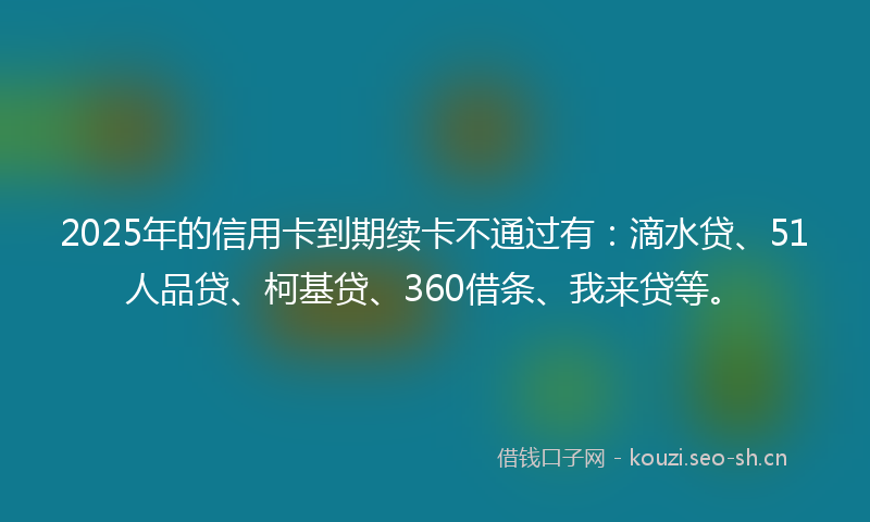 2025年的信用卡到期续卡不通过有：滴水贷、51人品贷、柯基贷、360借条、我来贷等。