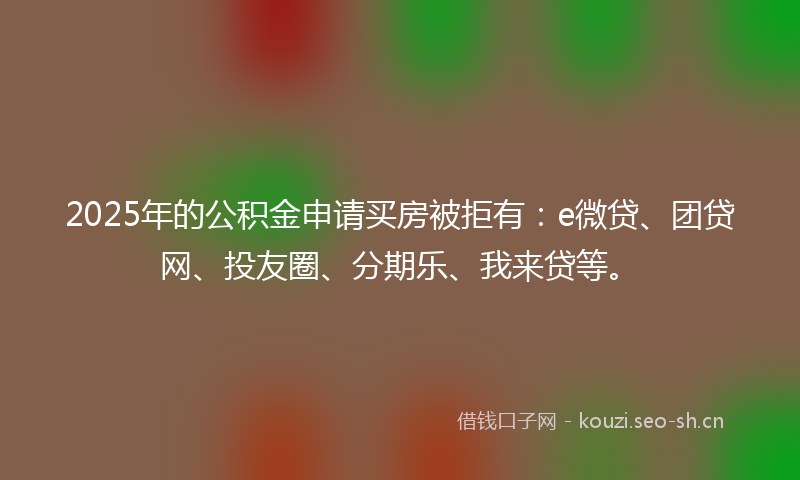 2025年的公积金申请买房被拒有：e微贷、团贷网、投友圈、分期乐、我来贷等。