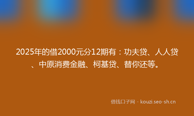 2025年的借2000元分12期有：功夫贷、人人贷、中原消费金融、柯基贷、替你还等。
