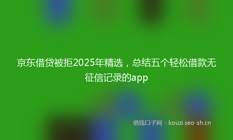 京东借贷被拒2025年精选，总结五个轻松借款无征信记录的app