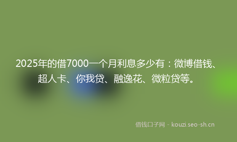2025年的借7000一个月利息多少有：微博借钱、超人卡、你我贷、融逸花、微粒贷等。