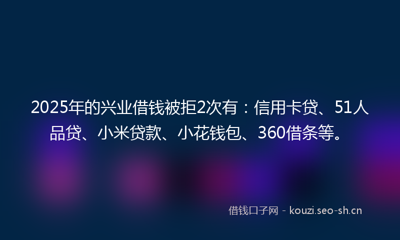 2025年的兴业借钱被拒2次有：信用卡贷、51人品贷、小米贷款、小花钱包、360借条等。