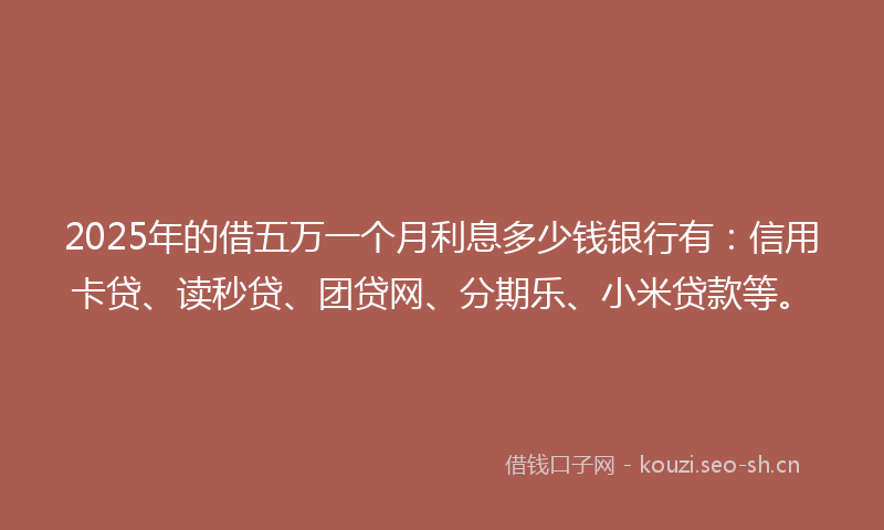 2025年的借五万一个月利息多少钱银行有：信用卡贷、读秒贷、团贷网、分期乐、小米贷款等。