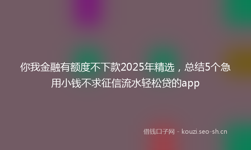 你我金融有额度不下款2025年精选，总结5个急用小钱不求征信流水轻松贷的app