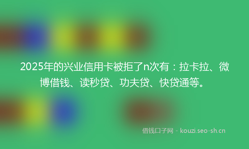 2025年的兴业信用卡被拒了n次有：拉卡拉、微博借钱、读秒贷、功夫贷、快贷通等。