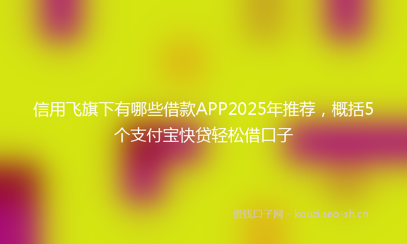 信用飞旗下有哪些借款APP2025年推荐，概括5个支付宝快贷轻松借口子
