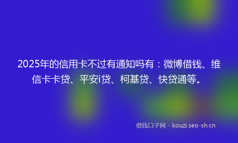 2025年的信用卡不过有通知吗有：微博借钱、维信卡卡贷、平安i贷、柯基贷、快贷通等。