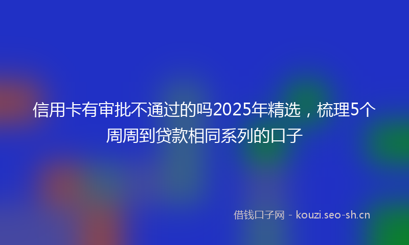 信用卡有审批不通过的吗2025年精选,梳理5个周周到贷款相同系列的口子